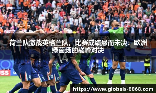 荷兰队激战英格兰队，比赛成绩悬而未决：欧洲绿茵场的巅峰对决